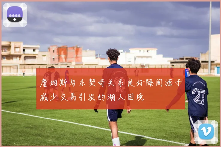 詹姆斯与东契奇关系良好隔阂源于威少交易引发的湖人困境
