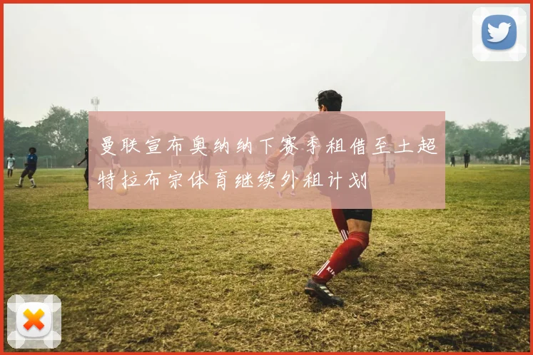 曼联宣布奥纳纳下赛季租借至土超特拉布宗体育继续外租计划