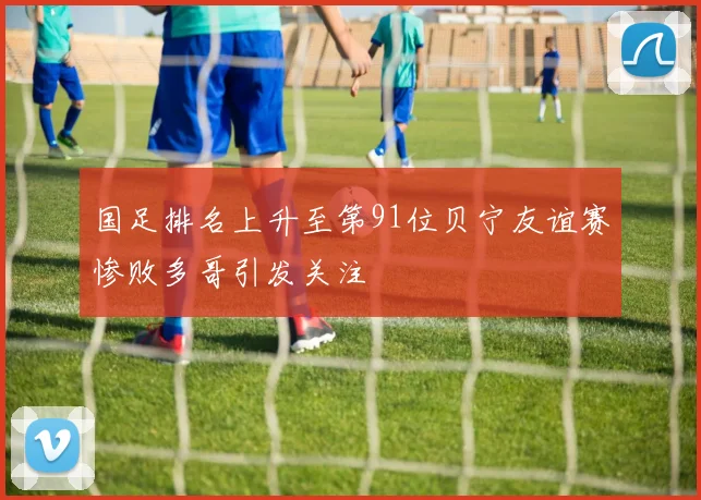 国足排名上升至第91位贝宁友谊赛惨败多哥引发关注