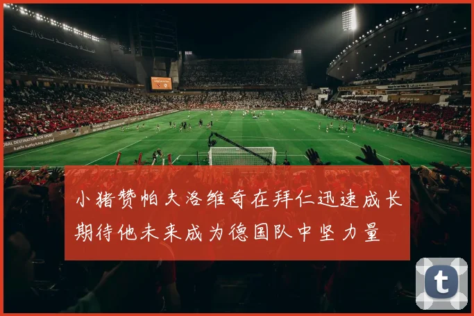 小猪赞帕夫洛维奇在拜仁迅速成长期待他未来成为德国队中坚力量