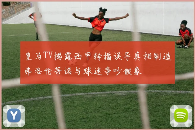 皇马TV揭露西甲转播误导真相制造弗洛伦蒂诺与球迷争吵假象