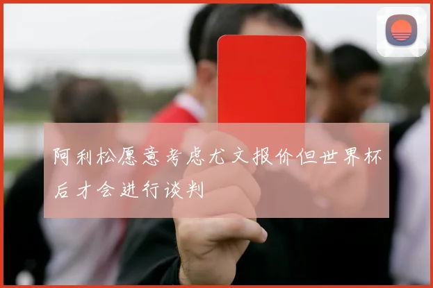 阿利松愿意考虑尤文报价但世界杯后才会进行谈判