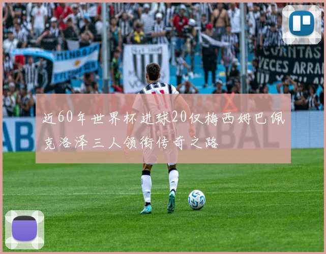 近60年世界杯进球20仅梅西姆巴佩克洛泽三人领衔传奇之路